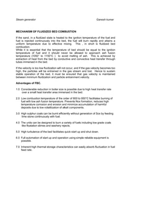 Steam generator                                                          Ganesh kumar



MECHANISM OF FLUIDIZED BED COMBUSTION

If the sand, in a fluidized state is heated to the ignition temperature of the fuel and
fuel is injected continuously into the bed, the fuel will burn rapidly and attains a
uniform temperature due to effective mixing. This , in short is fluidized bed
combustion.
While it is essential that the temperature of bed should be equal to the ignition
temperature of fuel and it should never be allowed to approach ash fusion
temperature (1050° to 1150°C ) to avoid melting of ash. This is achieved by
extraction of heat from the bed by conductive and convective heat transfer through
tubes immersed in the bed.

If the velocity is too low fluidization will not occur, and if the gas velocity becomes too
high, the particles will be entrained in the gas stream and lost. Hence to sustain
stable operation of the bed, it must be ensured that gas velocity is maintained
between minimum fluidization and particle entrainment velocity.

Advantages of FBC.

1.0 Considerable reduction in boiler size is possible due to high heat transfer rate
    over a small heat transfer area immersed in the bed.

2.0 Low combustion temperature of the order of 800 to 950°C facilitates burning of
    fuel with low ash fusion temperature. Prevents Nox formation, reduces high
    temperature corrosion and erosion and minimize accumulation of harmful
    deposits due to low volatilization of alkali components.

3.0 High sulphur coals can be burnt efficiently without generation of Sox by feeding
    lime stone continuously with fuel.

4.0 The units can be designed to burn a variety of fuels including low grade coals
    like floatation slimes and washery rejects.

5.0 High turbulence of the bed facilitates quick start up and shut down.

6.0 Full automation of start up and operation using simple reliable equipment is
    possible.

7.0 Inherent high thermal storage characteristics can easily absorb fluctuation in fuel
    feed rate.
 