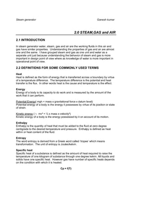 Steam generator                                                         Ganesh kumar



                                                   2.0 STEAM,GAS and AIR

2.1 INTRODUCTION

In steam generator water, steam, gas and air are the working fluids in this air and
gas have similar properties. Understanding the properties of gas and air are almost
one and the same. I have grouped steam and gas as one unit and water as a
separate unit just because understanding the behavior of steam and gas is more
important in design point of view where as knowledge of water is more important in
operational point of view.

2.2 DEFINITIONS FOR SOME COMMONLY USED TERMS
Heat
Heat is defined as the form of energy that is transferred across a boundary by virtue
of a temperature difference. The temperature difference is the potential and heat
transfer is the flux. In other words heat is the cause and temperature is the effect.

Energy
Energy of a body is its capacity to do work and is measured by the amount of the
work that it can perform.

Potential Energy( mgh = mass x gravitational force x datum level)
Potential energy of a body is the energy it possesses by virtue of its position or state
of strain.

Kinetic energy ( ½ mv² = ½ x mass x velocity²)
Kinetic energy of a body is the energy possessed by it on account of its motion.

Enthalpy
Enthalpy is the quantity of heat that must be added to the fluid at zero degree
centigrade to the desired temperature and pressure. Enthalpy is defined as heat
within or heat content of the fluid.

Entropy
The word entropy is derived from a Greek word called ‘tropee’ which means
transformation. The unit of entropy is Joules/kelvin.

Specific heat
Specific heat of a substance is defined as the amount of heat required to raise the
temperature of one kilogram of substance through one degree kelvin. All liquids and
solids have one specific heat. However gas have number of specific heats depends
on the condition with which it is heated.

                                       Cp = f(T)
 