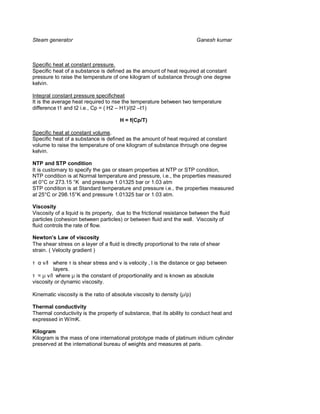 Steam generator                                                           Ganesh kumar



Specific heat at constant pressure.
Specific heat of a substance is defined as the amount of heat required at constant
pressure to raise the temperature of one kilogram of substance through one degree
kelvin.

Integral constant pressure specificheat
It is the average heat required to rise the temperature between two temperature
difference t1 and t2 i.e., Cp = ( H2 – H1)/(t2 –t1)

                                       H = f(Cp/T)

Specific heat at constant volume.
Specific heat of a substance is defined as the amount of heat required at constant
volume to raise the temperature of one kilogram of substance through one degree
kelvin.

NTP and STP condition
It is customary to specify the gas or steam properties at NTP or STP condition,
NTP condition is at Normal temperature and pressure, i.e., the properties measured
at 0°C or 273.15 °K and pressure 1.01325 bar or 1.03 atm
STP condition is at Standard temperature and pressure i.e., the properties measured
at 25°C or 298.15°K and pressure 1.01325 bar or 1.03 atm.

Viscosity
Viscosity of a liquid is its property, due to the frictional resistance between the fluid
particles (cohesion between particles) or between fluid and the wall. Viscosity of
fluid controls the rate of flow.

Newton s Law of viscosity
The shear stress on a layer of a fluid is directly proportional to the rate of shear
strain. ( Velocity gradient )

τ α ν/l where τ is shear stress and ν is velocity , l is the distance or gap between
         layers.
τ = µ ν/l where µ is the constant of proportionality and is known as absolute
viscosity or dynamic viscosity.

Kinematic viscosity is the ratio of absolute viscosity to density (µ/ρ)

Thermal conductivity
Thermal conductivity is the property of substance, that its ability to conduct heat and
expressed in W/mK.

Kilogram
Kilogram is the mass of one international prototype made of platinum iridium cylinder
preserved at the international bureau of weights and measures at paris.
 