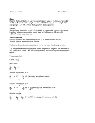 Steam generator                                                      Ganesh kumar



Meter
Meter is the length between two transverse lines en-grooved in platinum iridium bar
at 0°C. or The meter is the length equal to 1650763.73 vacuum wave length of the
orange light. ( λ = 605.8 mm of the Krypton 86 discharge lamp)

Second
Second is the duration of 9192631770 periods of the radiation corresponding to the
transition between two specified energy level of the Caesium –133 atom. Or
1/86400th part of mean solar day.

Specific volume
Specific volume is the volume occupied per kg of steam or water or fluid.
Specific volume is the inverse of density.

For heat and mass transfer calculations, we have to know the above properties.

The properties where mainly depends on the temperature for gases and temperature
and pressure for steam. The required equation for derivation is given at appropriate
places.

For gaseous fuel,

Cp /R = f(T)

R = Cp – Cv

Cv = Cp - 1
R     R

Specific enthalpy wrt NTP,
               T
H ‘ = 1/T  Cp dT ( enthalpy with reference to 0°C)
RT               R
             Tn

Specific enthalpy wrt STP
              T
H* ‘ = 1/T  Cp dT + Hs ( enthalpy with reference to 25°C)
RT                R      RT
             Ts
Specific entropy,
              T
S ‘ = So  Cp dT - ln(P/Pn) ( entropy with reference to 0°C)
R         R      R
             Tn
 