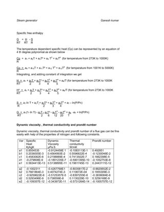 Steam generator                                                        Ganesh kumar



Specific free enthalpy

G = H -S
RT RT R

The temperature dependent specific heat (Cp) can be represented by an equation of
4 th degree polynomial as shown below

Cp = a1 + a2T + a3T² + a4 T3 + a5T4 (for temperature from 273K to 1000K)
R

Cp = a9 + a10T + a11T² + a12 T3 + a13T4 (for temperature from 1001K to 5000K)
R
Integrating, and adding constant of integration we get

H = a1 + a2T + a3T² + a4T3 + a5 T4 + a8/T (for temperature from 273K to 1000K
RT       2       3      4       5

H* = a1 + a2T + a3T² + a4T3 + a5T4 + a6/T (for temperature from 273K to 1000K
RT        2       3      4      5


S = a1 ln T + a2T + a3T² + a4T3 + a5T4 + a7 – ln(P/Pn)
R                    2       3     4

G = a1(1- ln T) - a2T - a3T² - a4T3 - a5T4 + a6 -a7 + ln(P/Pn)
RT                  2     6     12 20       T


Dynamic viscosity , thermal conductivity and prandtl number

Dynamic viscosity, thermal conductivity and prandtl number of a flue gas can be fine
easily with help of the properties of nitrogen and following constants.

  Var   Specific          Dynamic            Thermal             Prandtl number
        Heat              Viscosity          conductivity
        Kj/kgK            µPa.S              W/mK
  a1    0.8554535         -0.9124458E 1      -0.1083113E-1       0.492851
  b1    0.2036005E-3      0.4564993E-2       0.5596822E-4        -0.1230046E-2
  c1    0.4583082E-6      0.2198889E-4       0.7413502E-7        0.1662398E-5
  d1    -0.279808E-9      -0.1891235E-7      -0.5901395E-10      -0.1052753E-8
  e1    0.5634413E-13     0.5138895E-11      0.1961745E-13       0.2443111E-12

  a2    -0.1002311        -0.4267768E1       -0.8035817E-2       -0.8820652E-2
  b2    0.7661864E-3      0.4074274E-3       0.110672E-04        0.1855309E-3
  c2    -0.9259622E-6     -0.5125357E-5      -0.8397255E-8       -0.3838084E-6
  d2    0.5293496E-9      0.738556E-8        0.1130229E-10       0.3256168E-9
  e2    -0.109357E-12     -0.343972E-11      -0.5731264E-14      -0.1005757E-12
 