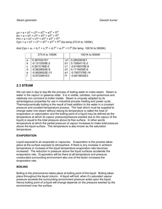 Steam generator                                                      Ganesh kumar



µn = a + bT + cT² + dT3 + eT4 + fT5
Kn = a + bT + cT² + dT3 + eT4 + fT5
Prn = a + bT + cT² + dT3 + eT4 + fT5
Cpn = a + bT + cT² + dT3 + eT4 + fT5 (for temp.273 K to 1000K)

And Cpn = a1 + b1T + c1T² + d1T3 + e1T4 + f1T5 (for temp. 1001K to 5000K)

                  273 K to 1000K                     1001K to 5000K

        a    0.3679321E1                ‘a1   0.2852903E1
        b    -0.1313559E-2              b1    0.1580411E-2
        c    0.2615196E-5               c1    -0.6189378E-6
        d    -0.9629654E-9              d1    0.1119450E-9
        e    -0.9928002E-13             e1    -0.7607378E-14
        f    -0.9723991E3               f1    -0.8019835E3


2.3 STEAM

We can see in day to day life the process of boiling water to make steam. Steam is
water in the vapour or gaseous state. It is in visible, odorless, non-poisonous and
relatively non corrosive to boiler metals. Steam is uniquely adapted by its
advantageous properties for use in industrial process heating and power cycle.
Thermodynamically boiling is the result of heat addition to the water in a constant
pressure and constant temperature process. The heat which must be supplied to
change water into steam without raising its temperature is called the heat of
evaporation or vaporization and the boiling point of a liquid may be defined as the
temperature at which its vapour pressure(pressure exerted due to the vapour of the
liquid) is equal to the total pressure above its free surface. In other words
temperature at which the partial pressure of vapour increases to make total pressure
above the liquid surface. This temperature is also known as the saturation
temperature.

EVAPORATION

Liquid exposed to air evaporate or vapourize. Evaporation is the process takes
place at the surface exposed to atmosphere. If there is any increase in ambient
temperature or increase of the liquid temperature evaporation rate becomes
increased. The reduction in pressure above the liquid surfaces accelerate the
evaporation rate. Evaporation will be there at all temperature and pressure,
unsaturated surrounding environment also one of the factor increases the
evaporation rate.

BOILING

Boiling is the phenomenon takes place at boiling point of the liquid. Boiling takes
place throughout the liquid column. A liquid will boil, when it’s saturated vapour
pressure exceeds the surrounding environment pressure acted upon the liquid.
Hence boiling point of a liquid will change depends on the pressure exerted by the
environment over the surface.
 