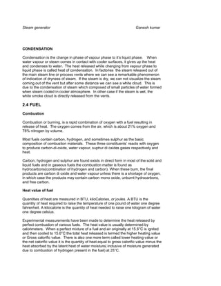 Steam generator                                                           Ganesh kumar




CONDENSATION

Condensation is the change in phase of vapour phase to it’s liquid phase. When
water vapour or steam comes in contact with cooler surfaces, it gives up the heat
and condenses to water. The heat released while changing from vapour phase to
liquid phase is called heat of condensation. In factories the steam released out of
the main steam line or process vents where we can see a remarkable phenomenon
of indication of dryness of steam. If the steam is dry, we can not visualize the steam
coming out of the vent but after some distance we can see a white cloud. This is
due to the condensation of steam which composed of small particles of water formed
when steam cooled in cooler atmosphere. In other case if the steam is wet, the
white smoke cloud is directly released from the vents.

2.4 FUEL

Combustion

Combustion or burning, is a rapid combination of oxygen with a fuel resulting in
release of heat. The oxygen comes from the air, which is about 21% oxygen and
78% nitrogen by volume.

Most fuels contain carbon, hydrogen, and sometimes sulphur as the basic
composition of combustion materials. These three constituents’ reacts with oxygen
to produce carbon-di-oxide, water vapour, suphur di oxides gases respectively and
heat.

Carbon, hydrogen and sulphur are found exists in direct form in most of the solid and
liquid fuels and in gaseous fuels the combustion matter is found as
hydrocarbons(combination of hydrogen and carbon). When these burn, the final
products are carbon di oxide and water vapour unless there is a shortage of oxygen,
in which case the products may contain carbon mono oxide, unburnt hydrocarbons,
and free carbon.

Heat value of fuel

Quantities of heat are measured in BTU, kiloCalories, or joules. A BTU is the
quantity of heat required to raise the temperature of one pound of water one degree
fahrenheit. A kilocalorie is the quantity of heat needed to raise one kilogram of water
one degree celsius.

Experimental measurements have been made to determine the heat released by
perfect combustion of various fuels. The heat value is usually determined by
calorimeters. When a perfect mixture of a fuel and air originally at 15.6°C is ignited
and then cooled to 15.6°C the total heat released is termed the higher heating value
or Gross calorific value. There is also one more term called lower heating value or
the net calorific value it is the quantity of heat equal to gross calorific value minus the
heat absorbed by the latent heat of water moisture( inclusive of moisture generated
due to combustion of hydrogen present in the fuel) at 25°C.
 