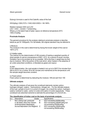 Steam generator                                                        Ganesh kumar



Dulong’s formula is used to find Calorific value of the fuel

HHV(kj/kg) =338.21C% +1442.43(H-O/8)% + 94.18S%

Relation between HHV and LHV
LHV = HHV – (%H2O + %H2x8.94)χ
Where χ is the latent heat of water vapour at reference temperature 25°C
=583.2 kcal/kg

Proximate Analysis

The general procedure for the analysis relating to proximate analysis is describe
below as per IS 1350(partI). For full details, the original standard may be referred to

i) Moisture
The moisture in the coal is determined by drying the known weight of the coal at
108°C±2°C

ii) Volatile matter
The method for the determination of VM consists of heating a weighted quantity of
dried sample of coal at a temperature of 900°±10°C. for a period of seven minutes.
Oxidation has to be avoided as far as possible. VM is the loss in weight less by that
due to moisture. VM is the portion of the coal which, when heated in the absense of
air under prescribed conditions, is liberated as gases and vapour.

iii) Ash
In this determination, the coal sample is heated in air up to to 500°C for minutes from
500 to 815°C for a further 30 to 60 minutes and maintained at this temperature until
the sample weight becomes constant.

iv) Fixed carbon
Fixed carbon is determined by deducting the moisture. VM and ash from 100

Ultimate analysis

The ultimate analysis of fuel gives the constituent elements namely carbon,
hydrogen,nitrogen, sulphur , hydrocarbons, nitrogen etc., For the ultimate analysis
of the coal sample is burnt in a current of oxygen. As a result the carbon, hydrogen,
sulphur oxidized to water, carbon di oxide and sulphur di oxide respectively. These
constituent are absorbed solvents to estimate the percentage of C,H2,S,N etc.,

The classification of Indian coal on the basis of proximate analysis.
S.n Description                    Grade      Specification
1     Non coking coal, produced          A    GCV exceeding 6200kcal/kg
      in all states other than Assam     B    GCV exceeding 5600Kcal/kg but
      Andhrapradesh,Meghalaya,                not exceeding 6200Kcal/kg
      Arunachalpradesh and Nagland C          GCV exceeding 4940kcal/kg
                                              not exceeding 5600Kcal/kg
 