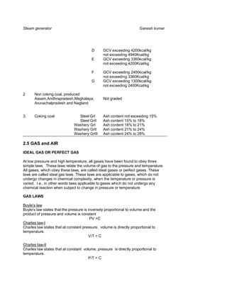 Steam generator                                                       Ganesh kumar




                                         D      GCV exceeding 4200kcal/kg
                                                not exceeding 4940Kcal/kg
                                         E      GCV exceeding 3360kcal/kg
                                                not exceeding 4200Kcal/kg

                                         F      GCV exceeding 2400kcal/kg
                                                not exceeding 3360Kcal/kg
                                         G      GCV exceeding 1300kcal/kg
                                                not exceeding 2400Kcal/kg

2     Non coking coal, produced
      Assam,Andhrapradesh,Meghalaya,            Not graded
      Arunachalpradesh and Nagland


3.    Coking coal               Steel GrI       Ash content not exceeding 15%
                                Steel GrII      Ash content 15% to 18%
                              Washery GrI       Ash content 18% to 21%
                              Washery GrII      Ash content 21% to 24%
                              Washery GrIII     Ash content 24% to 28%

2.5 GAS and AIR
IDEAL GAS OR PERFECT GAS

At low pressure and high temperature, all gases have been found to obey three
simple laws. These laws relate the volume of gas to the pressure and temperature.
All gases, which obey these laws, are called ideal gases or perfect gases. These
laws are called ideal gas laws. These laws are applicable to gases, which do not
undergo changes in chemical complexity, when the temperature or pressure is
varied. I.e., in other words laws applicable to gases which do not undergo any
chemical reaction when subject to change in pressure or temperature.

GAS LAWS

Boyle’s law
Boyle’s law states that the pressure is inversely proportional to volume and the
product of pressure and volume is constant
                                         PV =C
Charles law-I
Charles law states that at constant pressure, volume is directly proportional to
temperature.
                                        V/T = C

Charles law-II
Charles law states that at constant volume, pressure is directly proportional to
temperature.
                                       P/T = C
 