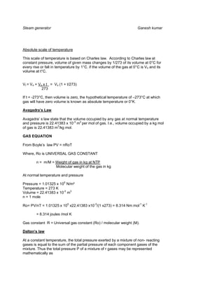 Steam generator                                                         Ganesh kumar




Absolute scale of temperature

This scale of temperature is based on Charles law. According to Charles law at
constant pressure, volume of given mass changes by 1/273 of its volume at 0°C for
every rise or fall in temperature by 1°C. if the volume of the gas at 0°C is Vo and its
volume at t°C,


Vt = V o + Vo x t = Vo (1 + t/273)
             273

If t = -273°C, then volume is zero, the hypothetical temperature of –273°C at which
gas will have zero volume is known as absolute temperature or 0°K.

Avagadra s Law

Avagadra’ s law state that the volume occupied by any gas at normal temperature
and pressure is 22.41383 x 10-3 m3 per mol of gas. I.e., volume occupied by a kg mol
of gas is 22.41383 m3/kg mol.

GAS EQUATION

From Boyle’s law PV = nRoT

Where, Ro is UNIVERSAL GAS CONSTANT

        n = m/M = Weight of gas in kg at NTP
                  Molecular weight of the gas in kg

At normal temperature and pressure

Pressure = 1.01325 x 105 N/m²
Temperature = 273 K
Volume = 22.41383 x 10-3 m3
n = 1 mole

Ro= PV/nT = 1.01325 x 105 x22.41383 x10-3/(1 x273) = 8.314 Nm mol-1 K-1

        = 8.314 joules /mol K

Gas constant R = Universal gas constant (Ro) / molecular weight (M).

Daltan s law

At a constant temperature, the total pressure exerted by a mixture of non- reacting
gases is equal to the sum of the partial pressure of each component gases of the
mixture. Thus the total pressure P of a mixture of r gases may be represented
mathematically as
 
