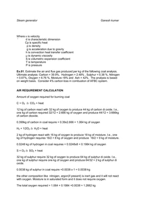 Steam generator                                                          Ganesh kumar




Where v is velocity
‘     d is characteristic dimension
     Cp is specific heat
       ρ is density
       g is acceleration due to gravity
      h is convection heat transfer coefficient
      µ is dynamic viscosity
      ß is volumetric expansion coefficient
      T is temperature
      P is pressure

Ex.01. Estimate the air and flue gas produced per kg of the following coal analysis.
Ultimate analysis: Carbon = 39.9%, Hydrogen = 2.48% , Sulphur = 0.38 %, Nitrogen
= 0.67%, Oxygen = 6.76 %, Moisture =8% and Ash = 42%. The analysis is based
on weight basis. Consider 4% carbon loss in combustion of AFBC system.


AIR REQUIREMENT CALCULATION

Amount of oxygen required for burning coal

C + O2 à CO2 + heat

12 kg of carbon react with 32 kg of oxygen to produce 44 kg of carbon di oxide. I.e.,
one kg of carbon required 32/12 = 2.666 kg of oxygen and produce 44/12 = 3.666kg
of carbon dioxide.

0.399kg of carbon in coal require = 0.39x2.666 = 1.064 kg of oxygen

H2 + 1/2O2 à H2O + heat

2 kg of hydrogen react with 16 kg of oxygen to produce 18 kg of moisture. I.e., one
kg of hydrogen requires 16/2 = 8 kg of oxygen and produce 18/2 = 9 kg of moisture.

0.0248 kg of hydrogen in coal requires = 0.0248x8 = 0.1984 kg of oxygen

S + O2 à SO2 + heat

32 kg of sulphur require 32 kg of oxygen to produce 64 kg of sulphur di oxide. I.e.,
one kg of sulphur require one kg of oxygen and produce 64/32 = 2 kg of sulphur di
oxide.

0.0038 kg of sulphur in coal require =0.0038 x 1 = 0.0038 kg

the other composition like nitrogen, argon(if present) is inert gas and it will not react
with oxygen. Moisture is in saturated form and it does not require oxygen.

The total oxygen required = 1.064 + 0.1984 +0.0038 = 1.2662 kg
 