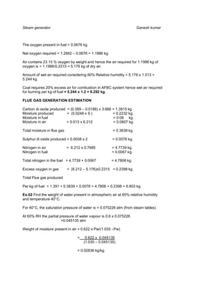 Steam generator                                                       Ganesh kumar



The oxygen present in fuel = 0.0676 kg

Net oxygen required = 1.2662 – 0.0676 = 1.1986 kg

Air contains 23.15 % oxygen by weight and hence the air required for 1.1986 kg of
oxygen is = 1.1986/0.2315 = 5.176 kg of dry air.

Amount of wet air required considering 60% Relative humidity = 5.176 x 1.013 =
5.244 kg.

Coal requires 20% excess air for combustion in AFBC system hence wet air required
for burning per kg of fuel = 5.244 x 1.2 = 6.292 kg.

FLUE GAS GENERATION ESTIMATION

Carbon di oxide produced = (0.399 – 0.0188) x 3.666 = 1.3915 kg
Moisture produced        = (0.0248 x 9 )            = 0.2232 kg.
Moisture in fuel                                    = 0.08 kg.
Moisture in air          = 0.013 x 6.212            = 0.0807 kg.

Total moisture in flue gas                             = 0.3839 kg

Sulphur di oxide produced = 0.0038 x 2                 = 0.0076 kg.

Nitrogen in air              = 6.212 x 0.7685          = 4.7739 kg.
Nitrogen in fuel                                       = 0.0067 kg.

Total nitrogen in the fuel = 4.7739 + 0.0067          = 4.7806 kg.

Excess oxygen in gas         = (6.212 – 5.176)x0.2315 = 0.2398 kg.

Total Flue gas produced

Per kg of fuel = 1.391 + 0.3839 + 0.0076 + 4.7806 + 0.2398 = 6.803 kg.

Ex.02 Find the weight of water present in atmospheric air at 60% relative humidity
and temperature 40°C.

For 40°C, the saturation pressure of water is = 0.075226 atm (from steam tables)

At 60% RH the partial pressure of water vapour is 0.6 x 0.075226
                       =0.045135 atm

Weight of moisture present in air = 0.622 x Pw/(1.035 –Pw)

                                   =    0.622 x 0.045135
                                       (1.035 – 0.045135)

                                   = 0.02836 kg/kg.
 