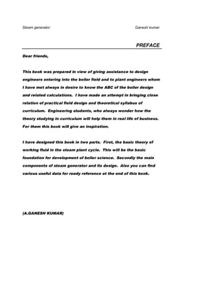 Steam generator                                           Ganesh kumar



                                                          PREFACE

Dear friends,



This book was prepared in view of giving assistance to design

engineers entering into the boiler field and to plant engineers whom

I have met always in desire to know the ABC of the boiler design

and related calculations. I have made an attempt in bringing close

relation of practical field design and theoretical syllabus of

curriculum. Engineering students, who always wonder how the

theory studying in curriculum will help them in real life of business.

For them this book will give an inspiration.



I have designed this book in two parts. First, the basic theory of

working fluid in the steam plant cycle. This will be the basic

foundation for development of boiler science. Secondly the main

components of steam generator and its design. Also you can find

various useful data for ready reference at the end of this book.




(A.GANESH KUMAR)
 