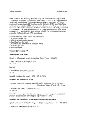 Steam generator                                                        Ganesh kumar



Ex03. Estimate the efficiency of a boiler firing with coal as a fuel having GCV of
3200 kcal/kg. Furnace is Fluidized bed boiler. Apply ASME PTC 4.1 indirect method
to calculate the efficiency. Flue gas temperature leaving the boiler is140°C and
ambient air temperature is 40°C. Ash content of the fuel is 42.3% and 20% of total
ash is collected in bed and 80% ash is carried in fly ash. As per lab report the loss on
ignition of ash samples collected in bed zone and fly ash zone is 0.1% by weight and
4.4%by weight. The boiler is operating at 20% Excess air and the dry kg/kg of gas
produced =5.91 and dry kg/kg of air required = 5.696. The moisture and hydrogen
present in the fuel is 6% and 2.7% respectively.

Basically following are the losses present in boiler,
1.0 Unburnt carbon loss
2.0 Sensible heat loss through ash
3.0 Moisture loss due to air
4.0 Moisture and combustion of hydrogen in fuel
5.0 Dry flue gas loss
6.0 Radiation loss.

Unburnt Carbon loss =4%

Sensible heat loss in ash,

Flyash = %Flyash x% of ash qty x sp.heat (Tgo – Tamb) x100/GCV

= 0.8 x 0.423 x0.22(140-40) 100/3200
=0.233%

Bed ash

= 0.2x0.423x0.22(900-40)100/3200
=0.5%

Sensible heat loss due to ash = 0.233+ 0.5 =0.733%

Heat loss due to moisture in air

= kg/kg of moist in air x kg/kg of dry air( Enthalpy of steam at Tgo in 0.013ata –
                                            Enthalpy of steam at Tamb in 0.013 ata)

= 0.013 x 5.696 x( 660.33–615.25)100/3200
=0.1043%

Note: The above implies that the water vapour at ambient temperature at partial
pressure exists in steam form and gets superheated at 140°C

Heat loss due to moisture in fuel and combustion of hydrogen,

=(%of moisture in fuel + % of hydrogen x8.94)(Enthalpy of steam –Tamb)100/3200

= (0.06 + 0.027x8.94)(658.37 –40)100/3200
 