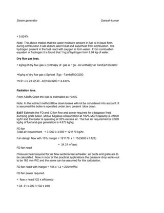 Steam generator                                                        Ganesh kumar




= 5.824%

Note: The above implies that the water moisture present in fuel is in liquid form,
during combustion it will absorb latent heat and superheat from combustion. The
hydrogen present in the fuel react with oxygen to form water. From combustion
equation of hydrogen it is found that 1 kg of hydrogen form 8.94 kg of water.

Dry flue gas loss,

= kg/kg of dry flue gas x (Enthalpy of gas at Tgo –Air enthalpy at Tamb)x100/3200


=Kg/kg of dry flue gas x Spheat (Tgo –Tamb)100/3200

=5.91 x 0.24 x(140 –40)100/3200 = 4.433%


Radiation loss,

From ABMA Chart the loss is estimated as =0.5%

Note: In the indirect method Blow down losses will not be considered into account. It
is assumed the boiler is operated under zero present blow down.

Ex07 Estimate the FD and ID fan flow and power required for a bagasse fired
dumping grate boiler, whose bagasse consumption at 100% MCR capacity is 31000
kg/hr and the boiler is operating at 35% excess air. The fuel air requirement is 3.909
kg/kg of fuel and gas generation is 4.873 kg/kg.

FD fan
Total air requirement = 31000 x 3.909 = 121179 kg/hr.

Fan design flow with 15% margin = 121179 x 1.15/(3600 x1.128)

                                   = 34.31 m3/sec
FD fan head

Pressure head required for air flow sections like airheater, air ducts and grate are to
be calculated. Now in most of the practical applications the pressure drop works out
to be 165 mm WC and the same can be assumed for this calculation.

FD fan head with margin = 165 x 1.2 = 200mmWc

FD fan power required.

= flow x head/102 x efficiency

= 34. 31 x 200 / (102 x 0.8)
 