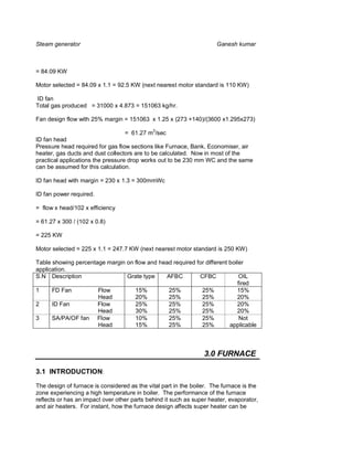 Steam generator                                                       Ganesh kumar



= 84.09 KW

Motor selected = 84.09 x 1.1 = 92.5 KW (next nearest motor standard is 110 KW)

ID fan
Total gas produced = 31000 x 4.873 = 151063 kg/hr.

Fan design flow with 25% margin = 151063 x 1.25 x (273 +140)/(3600 x1.295x273)

                                  = 61.27 m3/sec
ID fan head
Pressure head required for gas flow sections like Furnace, Bank, Economiser, air
heater, gas ducts and dust collectors are to be calculated. Now in most of the
practical applications the pressure drop works out to be 230 mm WC and the same
can be assumed for this calculation.

ID fan head with margin = 230 x 1.3 = 300mmWc

ID fan power required.

= flow x head/102 x efficiency

= 61.27 x 300 / (102 x 0.8)

= 225 KW

Motor selected = 225 x 1.1 = 247.7 KW (next nearest motor standard is 250 KW)

Table showing percentage margin on flow and head required for different boiler
application.
S.N Description                 Grate type    AFBC         CFBC              OIL
                                                                            fired
1     FD Fan          Flow         15%         25%          25%            15%
                      Head         20%         25%          25%            20%
2     ID Fan          Flow         25%         25%          25%            20%
                      Head         30%         25%          25%            20%
3     SA/PA/OF fan Flow            10%         25%          25%              Not
                      Head         15%         25%          25%         applicable



                                                                 3.0 FURNACE

3.1 INTRODUCTION:

The design of furnace is considered as the vital part in the boiler. The furnace is the
zone experiencing a high temperature in boiler. The performance of the furnace
reflects or has an impact over other parts behind it such as super heater, evaporator,
and air heaters. For instant, how the furnace design affects super heater can be
 