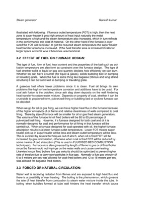 Steam generator                                                        Ganesh kumar



illustrated with following. If furnace outlet temperature (FOT) is high, then the next
zone is super heater it gets high amount of heat input naturally the metal
temperature is high and the steam temperature also increased, which in turn reflects
in the performance and cost of material. On the other hand if the furnace is over
sized the FOT will be lesser, to get the required steam temperature the super heater
heat transfer area to be increased. If the heat transfer area is increased it calls for
larger space and cost wise it becomes uneconomical.

3.2 EFFECT OF FUEL ON FURNACE DESIGN:

The type of fuel, form of fuel, heat content and the properties of the fuel such as ash
fusion temperature are also form as constraint over the furnace design. The type of
fuel whether solid or liquid or gas and quantity decides how efficiently we can burn.
Whether we can have a burner (for liquid & gases), solids bubbling bed or dumping
or travelling grate. When the fuel is some thing like bagasse (fibrous and long strand
structure) it can be burnt well in dumping or travelling grate.

A gaseous fuel offers fewer problems since it is clean. Fuel oil brings its own
problems like high or low temperature corrosion and additives have to be used. For
coal ash fusion is the problem, since ash slag down deposits on the wall hindering
heat transfer to steam water mixture. Depends on property of coal, whether it can be
crushable to powdered form, pulverized firing or bubbling bed or cyclone furnace can
be decided.

When we go for oil or gas firing, we can have higher heat flux in the furnace because
of the higher emissivity of oil flame and relative cleanliness of walls compared to coal
firing. There by size of furnace will be smaller for oil or gas fired steam generators.
The volume of the furnace for oil fired boilers will be 60 to 65 percentage of
pulverized fuel firing. However, if a furnace designed for both coal and oil it is
normally designed for coal and performance for oil firing in that furnace will be
carried out. When a furnace designed for coal operated with oil, the higher furnace
absorption results in a lower furnace outlet temperature. Lower FOT means super
heater pick up in super heater will be less and steam outlet temperature will be less.
This is avoided by several techniques out of which, when oil is fired FOT will be
increased by gas recirculation, otherwise when coal is fired FOT will be reduced by
some means of bed absorption (This is used in FLUIDISED BED COMBUSTION
techniques). Furnace size also governed by length of flame in gas or oil fired boiler
since the flame should not impinge on the water walls and cause overheating.
Likewise in coal fired boilers flue gas velocity should be optimized to prevent higher
rate of erosion due to carry over particles in flue gas. Normally a flue gas velocity of
6 to 8 meters per sec was allowed for coal fired boilers and 12 to 15 meters per sec
was allowed for bagasse fired boilers.

3.3 FORCED OR NATURAL CIRCULATION:

Water wall is receiving radiation from flames and are exposed to high heat flux and
there is a possibility of over heating. The boiling is the phenomenon, which governs
the rate of heat transfer from combustion to steam water mixture inside the tube. In
boiling when bubbles formed at tube wall hinders the heat transfer which cause
 