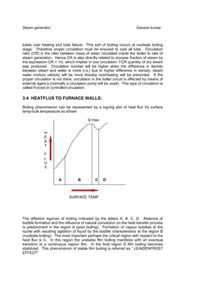 Steam generator                                                         Ganesh kumar



tubes over heating and tube failure. This sort of boiling occurs at nucleate boiling
stage. Therefore proper circulation must be ensured to cool all tube. Circulation
ratio (CR) is the ratio between mass of water circulated inside the boiler to rate of
steam generation. Hence CR is also directly related to dryness fraction of steam by
the expression CR = 1/x. which implies in one circulation 1/CR quantity of dry steam
was produced. Circulation number will be higher when the difference in density
between steam and water is more (i.e.) due to higher difference in density; steam
water mixture velocity will be more thereby overheating will be prevented. If the
proper circulation is not there, circulation in the boiler circuit is effected by means of
external agency (normally a circulation pump will be used). This type of circulation is
called Forced or controlled circulation.

3.4 HEATFLUX TO FURNACE WALLS:

Boiling phenomenon can be represented by a log-log plot of heat flux Vs surface
temp-bulk temperature as shown

                                         Q max.


             H
             E
             A
             T

             F
             L
             U
             X


                       A           B          C    D



                             SURFACE TEMP




The different regimes of boiling indicated by the letters A, B, C, D. Absence of
bubble formation and the influence of natural convection on the heat transfer process
is predominant in the region A (pool boiling). Formation of vapour bubbles at the
nuclei with resulting agitation of liquid by the bubble characteristics at the region B
(nucleate boiling). The most important perhaps the critical region with respect to the
heat flux is C. In this region the unstable film boiling manifests with an eventual
transition to a continuous vapour film. In the final region D film boiling becomes
stabilized. This phenomenon of stable film boiling is referred as “ LEINDENFROST
EFFECT”
 