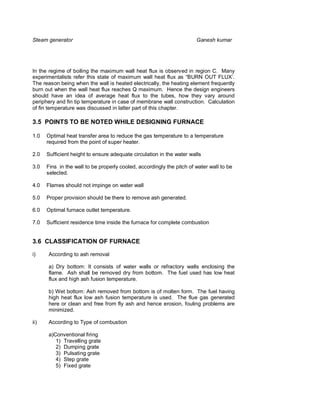 Steam generator                                                        Ganesh kumar




In the regime of boiling the maximum wall heat flux is observed in region C. Many
experimentalists refer this state of maximum wall heat flux as “BURN OUT FLUX’.
The reason being when the wall is heated electrically, the heating element frequently
burn out when the wall heat flux reaches Q maximum. Hence the design engineers
should have an idea of average heat flux to the tubes, how they vary around
periphery and fin tip temperature in case of membrane wall construction. Calculation
of fin temperature was discussed in latter part of this chapter.

3.5 POINTS TO BE NOTED WHILE DESIGNING FURNACE

1.0   Optimal heat transfer area to reduce the gas temperature to a temperature
      required from the point of super heater.

2.0   Sufficient height to ensure adequate circulation in the water walls

3.0   Fins in the wall to be properly cooled, accordingly the pitch of water wall to be
      selected.

4.0   Flames should not impinge on water wall

5.0   Proper provision should be there to remove ash generated.

6.0   Optimal furnace outlet temperature.

7.0   Sufficient residence time inside the furnace for complete combustion


3.6 CLASSIFICATION OF FURNACE

i)    According to ash removal

      a) Dry bottom: It consists of water walls or refractory walls enclosing the
      flame. Ash shall be removed dry from bottom. The fuel used has low heat
      flux and high ash fusion temperature.

      b) Wet bottom: Ash removed from bottom is of molten form. The fuel having
      high heat flux low ash fusion temperature is used. The flue gas generated
      here or clean and free from fly ash and hence erosion, fouling problems are
      minimized.

ii)   According to Type of combustion

      a)Conventional firing
         1) Travelling grate
         2) Dumping grate
         3) Pulsating grate
         4) Step grate
         5) Fixed grate
 