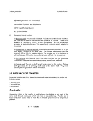Steam generator                                                        Ganesh kumar




       b)Bubbling Fluidized bed combustion

       c)Circulated Fluidized bed combustion

       d)Pulverized fuel combustion

       e) Cyclone furnace.

iii)   According to draft system

       a) Balance draft: In balanced draft both Forced draft and Induced draft fans
       are used so to maintain vacuum or zero pressure in furnace. There is no
       leakage of combustion product in the atmosphere. In the atmospheric
       pressure air leaks into furnace. This type of draft system is widely adapted in
       industries.

       b) Forced draft or pressurized draft: Considering economic aspect in oil or gas
       fired boilers Forced draft fan alone used. The furnace pressure will be of the
       order of 100 to 150 mm a water column. The furnace has to be designed to
       without leakage. Otherwise combustion product will leak into atmosphere.

       c) Induced draft: Induced draft fan is used for sucking the flue gas generated.
       The furnace pressure will be maintained below atmospheric pressure.

       d) Natural draft: There is no draft fan will be provided for this system. Natural
       draft generated due to chimney itself used for the boiler draft. Very small
       capacity steam generators will be of this type.


3.7 MODES OF HEAT TRANSFER

In general heat transfer from higher temperature to lower temperature is carried out
in three modes.

1.0 Conduction
2.0 Convection
3.0 Radiation

Conduction
Conduction refers to the transfer of heat between two bodies or two parts of the
same body through molecules, which are more or less stationary. Fourier law of
heat conduction states rate of heat flux is linearly proportional to temperature
gradient.



                             Q = --K dt/dx
 