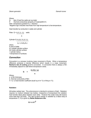Steam generator                                                      Ganesh kumar



Where,
Q     rate of heat flux watts per sq.meter
K      thermal conductivity (property of material)W/m°k
dt/dx temperature gradient in x –direction
 Negative sign indicates heat flows from high temperature to low temperature.

Heat transfer by conduction in plate and cylinder

Plate Q = k.A. (t1 - t2)    watts

                   X

Cylinder Q =k.(A2- A1).(t1- t2)

             (r2- r1) ln(A2/A1)
where,
A area of plate
A1 outside cylinder surface
A2 inside cylinder surface
‘r cylinder radius
‘t temperature of surfaces

Convection
Convection is a process involving mass movement of fluids. When a temperature
difference produces a density difference which results in a mass movement.
Newton s law of cooling governs convection. In convection there is always a film
immediately adjacent to wall where temperature varies.

                                    - kf A (tf - tw)
                       Q     =

Where,
   is film thickness
kf thermal conductivity of film
h = kf / heat transfer coefficient (kcal/ sq.m hr °C or W/sq.m °C)



Radiation

All bodies radiate heat. This phenomenon is identical to emission of light. Radiation
requires no medium between two bodies, irrespective of temperature the radiation
heat transfer takes place between each other. However the cooler body will receive
more heat then hot body. The rate at which energy is radiated by a black body at
temperature T( °K) is given by Stefan Boltzmann law.

                                             4
                                  Q=    AT
 