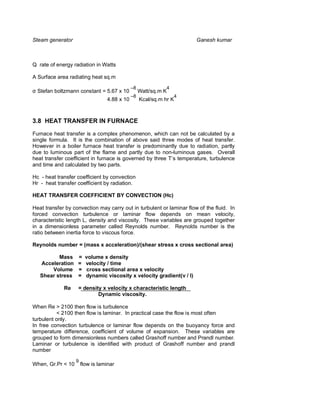 Steam generator                                                         Ganesh kumar



Q rate of energy radiation in Watts

A Surface area radiating heat sq.m
                                              –8              4
  Stefan boltzmann constant = 5.67 x 10            Watt/sq.m K
                                              –8                  4
                                  4.88 x 10        Kcal/sq.m hr K



3.8 HEAT TRANSFER IN FURNACE

Furnace heat transfer is a complex phenomenon, which can not be calculated by a
single formula. It is the combination of above said three modes of heat transfer.
However in a boiler furnace heat transfer is predominantly due to radiation, partly
due to luminous part of the flame and partly due to non-luminous gases. Overall
heat transfer coefficient in furnace is governed by three T’s temperature, turbulence
and time and calculated by two parts.

Hc - heat transfer coefficient by convection
Hr - heat transfer coefficient by radiation.

HEAT TRANSFER COEFFICIENT BY CONVECTION (Hc)

Heat transfer by convection may carry out in turbulent or laminar flow of the fluid. In
forced convection turbulence or laminar flow depends on mean velocity,
characteristic length L, density and viscosity. These variables are grouped together
in a dimensionless parameter called Reynolds number. Reynolds number is the
ratio between inertia force to viscous force.

Reynolds number = (mass x acceleration)/(shear stress x cross sectional area)

          Mass     =     volume x density
   Acceleration    =     velocity / time
       Volume      =     cross sectional area x velocity
   Shear stress    =     dynamic viscosity x velocity gradient(v / l)

             Re    = density x velocity x characteristic length
                           Dynamic viscosity.

When Re > 2100 then flow is turbulence
          < 2100 then flow is laminar. In practical case the flow is most often
turbulent only.
In free convection turbulence or laminar flow depends on the buoyancy force and
temperature difference, coefficient of volume of expansion. These variables are
grouped to form dimensionless numbers called Grashoff number and Prandl number.
Laminar or turbulence is identified with product of Grashoff number and prandl
number
                   9
When, Gr.Pr < 10       flow is laminar
 