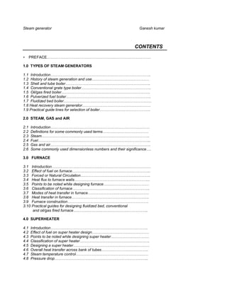 Steam generator                                                 Ganesh kumar



                                                              CONTENTS

•     PREFACE……………………………………………………………………….

1.0 TYPES OF STEAM GENERATORS

1.1 Introduction…………………………………………………………………….
1.2 History of steam generation and use………………………………………
1.3 Shell and tube boiler………………………………………………………….
1.4 Conventional grate type boiler……………………………………………….
1.5 Oil/gas fired boiler…………………………………………………………….
1.6 Pulverized fuel boiler………………………………………………………….
1.7 Fluidized bed boiler……………………………………………………………
1.8 Heat recovery steam generator………………………………………………
1.9 Practical guide lines for selection of boiler………………………………….

2.0 STEAM, GAS and AIR

2.1   Introduction……………………………………………………………………
2.2   Definitions for some commonly used terms………………………………
2.3   Steam………………………………………………………………………….
2.4   Fuel……………………………………………………………………………..
2.5   Gas and air…………………………………………………………………….
2.6   Some commonly used dimensionless numbers and their significance….

3.0 FURNACE

3.1    Introduction……………………………………………………………………
3.2    Effect of fuel on furnace……………………………………………………..
3.3    Forced or Natural Circulation……………………………………………….
3.4    Heat flux to furnace walls…………………………………………………...
3.5    Points to be noted while designing furnace………………………………
3.6    Classification of furnace…………………………………………………….
3.7    Modes of heat transfer in furnace…………………………………………
3.8    Heat transfer in furnace…………………………………………………….
3.9    Furnace construction……………………………………………………….
3.10   Practical guides for designing fluidized bed, conventional
        and oil/gas fired furnace…………………………………………………..

4.0 SUPERHEATER

4.1   Introduction…………………………………………………………………..
4.2   Effect of fuel on super heater design………………………………………
4.3   Points to be noted while designing super heater…………………………
4.4   Classification of super heater……………………………………………….
4.5   Designing a super heater……………………………………………………
4.6   Overall heat transfer across bank of tubes……………………………….
4.7   Steam temperature control…………………………………………………
4.8   Pressure drop………………………………………………………………..
 