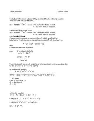 Steam generator                                                                         Ganesh kumar



For turbulent flow inside tubes and fully developed flow the following equation
attributed to Mr.Dittus and Boelter,
                    0.8        n
Nu = 0.023 Re             Pr           where, n = 0.4 when the fluid is heated
                                               n = 0.3 when the fluid is cooled.

For turbulent flow outside tubes
                  0.8    n
Nu = 0.037 Re         Pr   where, n = 0.4 when the fluid is heated
                                    n = 0.3 when the fluid is cooled
FREE CONVECTION
Free convection depends on buoyancy force F, which is defined by,
Let a fluid at To with density ρo change to temperature T with density ρ then,

                     F = (ρo –ρ)g/P = ((ρo/ρ) – 1)g
Now,
ß coefficient of volume expansion

then,         1/ ρ = (1/ρo) + ß(To-T),
               ρo = ρ (1 + ß T)

              (ρo/ ρ ) – 1 = ß           T

                   F = ßg          T

For an ideal gas ß is inversely proportional to temperature,(i.e. dimensional number
for ß is -1 and F is -1 * LT-2 ie LT-2)

By dimensional analysis,
       h = B.(Fa.Cpb.Lc. ρ d.µe.k f)

MT-3    -1
             = B[ (LT-2)a.(L2 T-2        -1 b
                                             ) . Lc.(ML-3)d.(ML-1T-1)e.(MLT-3   -1 f
                                                                                  ) ]

1 = d + e+ f
= a + 2b + c –3d –e + f
-3 = -2a –2b-e-3f
-1 = -b-f




solving this equation.
 c = 3a – 1,d = 2a , e = b –2a, f = 1- b

h = B[ (gß       T)a . Cpb. L 3a-1. ρ2a. µ b-2a. k1-b)]

h = B[ (gß       TL3 ρ2/ µ² )a . (µ.Cp/k)b] (k/L)

hL/k = B. Gra. Prb.
 