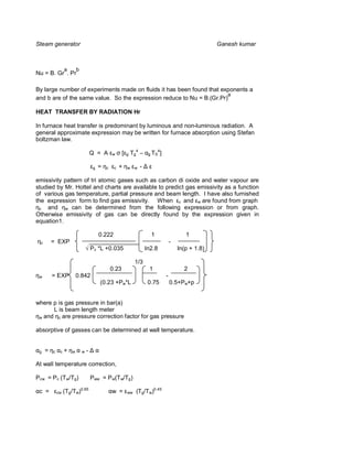 Steam generator                                                                                                 Ganesh kumar



                  a       b
Nu = B. Gr . Pr

By large number of experiments made on fluids it has been found that exponents a
                                                                       a
and b are of the same value. So the expression reduce to Nu = B.(Gr.Pr)

HEAT TRANSFER BY RADIATION Hr

In furnace heat transfer is predominant by luminous and non-luminous radiation. A
general approximate expression may be written for furnace absorption using Stefan
boltzman law.

                                      Q = A        w      [   g   Tg4 –    g TS
                                                                                  4
                                                                                      ]

                                       g   =   c    c   +     w    w   -

emissivity pattern of tri atomic gases such as carbon di oxide and water vapour are
studied by Mr. Hottel and charts are available to predict gas emissivity as a function
of various gas temperature, partial pressure and beam length. I have also furnished
the expression form to find gas emissivity. When c and w are found from graph
  c  and w can be determined from the following expression or from graph.
Otherwise emissivity of gas can be directly found by the expression given in
equation1.

                                          0.222          1                                           1
 c       = EXP                        _______________                                         -
                                      P c *L +0.035   ln2.8                                       ln(p + 1.8)

                                                                   1/3
                                                   0.23                    1                        2
 w       = EXP            0.842                                                           -
                                           (0.23 +Pw*L                     0.75               0.5+Pw+p


where p is gas pressure in bar(a)
      L is beam length meter
 w and c are pressure correction factor for gas pressure


absorptive of gasses can be determined at wall temperature.


 g   =   c    c   +   w       w   -

At wall temperature correction,

Pcw = P c (Tw/Tg)                     Pww = P w(Tw/Tg)

 c =         cw   (Tg/Tw)0.65                      w =        ww    (Tg/Tw)0.45
 