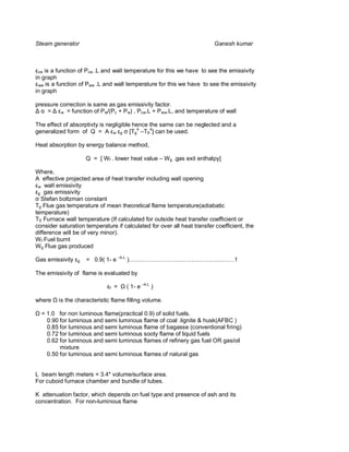 Steam generator                                                         Ganesh kumar



 cw is a function of Pcw .L and wall temperature for this we have to see the emissivity
in graph
 ww is a function of Pww .L and wall temperature for this we have to see the emissivity
in graph

pressure correction is same as gas emissivity factor.
    =    w = function of P w/(Pc + P w) , Pcw.L + Pww.L, and temperature of wall


The effect of absorptivty is negligible hence the same can be neglected and a
generalized form of Q = A w g [Tg4 –TS4] can be used.

Heat absorption by energy balance method,

                     Q = [ Wf . lower heat value – W g .gas exit enthalpy]

Where,
A effective projected area of heat transfer including wall opening
 w wall emissivity
 g gas emissivity
  Stefan boltzman constant
Tg Flue gas temperature of mean theoretical flame temperature(adiabatic
temperature)
TS Furnace wall temperature (If calculated for outside heat transfer coefficient or
consider saturation temperature if calculated for over all heat transfer coefficient, the
difference will be of very minor).
W f Fuel burnt
Wg Flue gas produced

Gas emissivity   g   = 0.9( 1- e –k.L )………………………………………………1

The emissivity of flame is evaluated by

                              f   =   ( 1- e –k.L )

where    is the characteristic flame filling volume.

  = 1.0 for non luminous flame(practical 0.9) of solid fuels.
    0.90 for luminous and semi luminous flame of coal .lignite & husk(AFBC )
    0.85 for luminous and semi luminous flame of bagasse (conventional firing)
    0.72 for luminous and semi luminous sooty flame of liquid fuels
    0.62 for luminous and semi luminous flames of refinery gas fuel OR gas/oil
         mixture
    0.50 for luminous and semi luminous flames of natural gas


L beam length meters = 3.4* volume/surface area.
For cuboid furnace chamber and bundle of tubes.

K attenuation factor, which depends on fuel type and presence of ash and its
concentration. For non-luminous flame
 