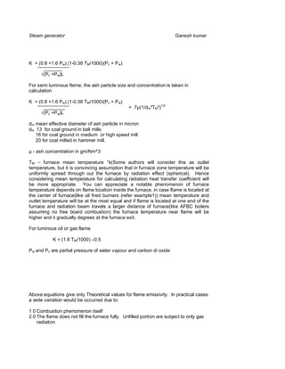 Steam generator                                                         Ganesh kumar




K = (0.8 +1.6 Pw).(1-0.38 TM/1000)(Pc + P w)
      _______
      (Pc +P w)L

For semi luminous flame, the ash particle size and concentration is taken in
calculation

K = (0.8 +1.6 Pw).(1-0.38 TM/1000)(Pc + P w)
      ________                                   + 7µ(1/dm²TM²)1/2
      (Pc +P w)L

dm mean effective diameter of ash particle in micron
dm 13 for coal ground in ball mills
   16 for coal ground in medium or high speed mill
   20 for coal milled in hammer mill.

µ - ash concentration in gm/Nm^3

TM – furnace mean temperature °k(Some authors will consider this as outlet
temperature, but it is convincing assumption that in furnace zone temperature will be
uniformly spread through out the furnace by radiation effect (spherical). Hence
considering mean temperature for calculating radiation heat transfer coefficient will
be more appropriate. You can appreciate a notable phenomenon of furnace
temperature depends on flame location inside the furnace, in case flame is located at
the center of furnace(like oil fired burners (refer example1)) mean temperature and
outlet temperature will be at the most equal and if flame is located at one end of the
furnace and radiation beam travels a larger distance of furnace(like AFBC boilers
assuming no free board combustion) the furnace temperature near flame will be
higher and it gradually degrees at the furnace exit.

For luminous oil or gas flame

           K = (1.6 TM/1000) –0.5

Pw and Pc are partial pressure of water vapour and carbon di oxide




Above equations give only Theoretical values for flame emissivity. In practical cases
a wide variation would be occurred due to:

1.0 Combustion phenomenon itself
2.0 The flame does not fill the furnace fully. Unfilled portion are subject to only gas
    radiation
 
