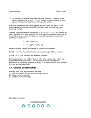 Steam generator                                                         Ganesh kumar



3.0 The emissivity of radiation is far below the flame emissivity. Emissivity of gas
    radiation may be in the range 0.15 to 0.3. Therefore overall emissivity of flame
    reduces. Hence emissivity changes with respect to location.

Due to the above fact I have tried to give the practical values and graphs for the
emissivity at appropriate places for AFBC, Dumping grate and fired boilers with
working of example.

The heat transfer by radiation is given as Q = A w g [ TM4 – TS4]. But mostly the
heat transfer will be of both convection and radiation occuring simultaneously and so
to put both process on a common basis, we may define a radiation heat transfer
coefficient by symbol Hr.

                     Qr = Hr. A. (TM – TS)
                                     4   4
                    Hr    =    w g[TM -TS ]/(TM-TS )


While considering the total heat transfer by convection and radiation

Q = (Hc + Hr) A (TM –TS) for fired furnace where gas throughout furnace is same.

Q = (Hc + Hr) A Lmtd for AFBC and Radiation chambers.

By this equations we can get theoretical Hr value but in practice these values are
corrected by effectiveness factor. This depends on various manufacturers
experience on their steam generator.(Normally for oil fired boilers the value will be of
0.79 and gas fired boiler 0.67).

3.9 FURNACE CONSTRUCTION :

Basically three types of constructions are used
1.0 Plain tube construction with a refractory lined furnace
2.0 Tangent tube construction
3.0 Membrane wall construction.




Plain tube construction

                                FURNACE CHAMBER
 