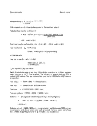 Steam generator                                                                    Ganesh kumar




flame emissivity       f    = 0.9 x (1- e –0.2904 x   1.2709
                                                               )
                           = 0.2778

Wall emissivity    w       = 0.9 (practically adopted for fluidized bed boilers)

Radiation heat transfer coefficient Hr

                   = 4.88 x 10-8 x 0.2778 x 0.9 x [(820+273)4 –(200 + 273)4]
                                                       [820 –200]

                  = 27.1 kcal/hr m^2 K

Total heat transfer coefficient Hc + Hr = 3.56 + 27.1 =30.66 kcal/hr m^2 K

Heat transferred            Qg = U A (lmtd)

                                = 30.66 x 28.43 x[(900 - 740)/ln(700/540)]

= 537419 kcal/hr.

Heat lost by gas QL = Wg ( Hi – Ho)

                                = 11016 (257.3 – 207.45)
                                = 549147 kcal/hr

Qg not equal to QL try with 745°C.

Ex 02. Evaluate the size of bed for a 10 tph boiler, operating at 14.5 ksc, satuated
steam from and at 100°C. Coal as a fuel. The efficiency of boiler is 80% and GCV of
coal as 3800 kcal/kg , Flue gas produced per kg of fuel is 6.802 kg/kg at 20% excess
air operation.

Heat output       = 10000 x 540 = 5400000 kcal/hr.

Heat input        = 5400000/0.8 = 6750000 kcal/hr.

Fuel input        = 6750000/3800 =1776.3 kg/hr.

Flue gas produced = 1776.3 x 6.802 = 12082.4 kg/hr.

Bed area      =    (Flue gas qty x bed temp)/(velocity x density of gases)

             =     12082.4 x (900 +273)/(3600 x 273 x 1.295 x 2.8)

             = 3.977 m^2.

Bed size arrived = 3200 x1250 mm x mm a refractory wall thickness of 370 mm can
be considered and above which water wall is located. Hence a water wall of size
3584 x 1680( 35 @ 112 pitch and 15 @ 112 pitch ) can be obtained.
 