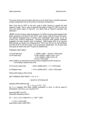 Steam generator                                                      Ganesh kumar




The sizing of bed area and water wall size is an art rather than a scientific approach
a better configuration has to be arrived on the basis of experience.

Note: From and at 100°C is the term used in boiler industry to specify the heat
capacity of boiler. This is value is assumed that water at 1kg/cm^2 100°C is given as
input and steam drawn at 1kg.cm^2 .(i.e. latent heat at 1kg/cm^2 pressure only
absorbed )

 EX 03. Find the furnace outlet temperature of a 55Tph dumping grate bagasse fired
boiler operating at 42 kg/cm^2 and 420°C super heater outlet at furnace exit plane.
The effective projected area of furnace and superheater plane works out to be
212m^2 and 13.6m^2 respectively. Consider convection heat transfer coefficient
negligible and lower heating value of bagasse 1828 kcal/kg, 85% of air required
flows through air heater at a temperature of 170°C and 15% air for fuel distributor
and OFA at 40°C into the furnace. Fuel consumption 24209 kg/hr. 2% of gross heat
input goes as carbon loss and 1% goes as radiation loss.

FURNACE HEAT INPUT

1.0 Fuel heat input                   = 24209 x 1828 = 44.254 x 10^6 kcal/hr
2.0 Air heat input                    = 0.85 x 24209 x 3.909 x 0.24 x 170 +
                                        0.15 x 24209 x 3.909 x 0.24 x 40
                                      =3.418 x 10^6 kcal/hr
where,3.909 is air required for burning one kg of bagasse at 35% excess air.
      0.24 kcal/kg°c specific heat of air.

3.0 Un burnt carbon loss         = 0.02 x 24209 x2272 = 1.1 x 10^6 kcal/hr

4.0 Radiation loss               = 0.01 x 24209 x2272 = 0.55 x 10^6 kcal/hr

Where 2272 kcl/kg is GCV of fuel.

NET FURNACE HEAT INPUT = 1+2 –3 –4

                              = 46.072 X 10^6 KCAL/HR

applying stefan boltzman law,
                           Q = A w g [ TM4 – TS4]
As it is a bagasse fired boiler volatile combustion is more TM will be equal to
temperature exit and w g is equal to 0.72.

Assuming 890°C as FOT
Saturation temperature 263°c .

Q1 = 212 x 0.72 x 4.88x10^-8 x ( 11634 – 5364)

   = 13.01 x 10^6 kcal/hr.
superheater steam outlet 420°c
 