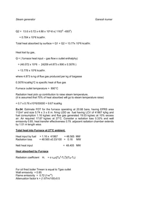 Steam generator                                                     Ganesh kumar



Q2 = 13.6 x 0.72 x 4.88 x 10^-8 x( 11634 –6934)

   = 0.764 x 10^6 kcal/hr.

Total heat absorbed by surface = Q1 + Q2 = 13.77x 10^6 kcal/hr.


Heat lost by gas,

Q = ( furnace heat input – gas flow x outlet enthalphy)

 = (46.072 x 10^6 - 24209 x4.873 x 890 x 0.3076 )

 = 13.776 x 10^6 kcal/hr.

where 4.873 is kg of flue gas produced per kg of bagasse

0.3076 kcal/kg°C is specific heat of flue gas

Furnace outlet temperature = 890°C

Radiation heat pick up contribution to raise steam temperature,
(it is assumed that 70% of heat absorbed will go to steam temperature raise)

= 0.7 x 0.76 x10^6/55000 = 9.67 kcal/kg

Ex.04. Estimate FOT for the furnace operating at 20.66 bara, having EPRS area
112m² and size 5.74 x 3 x 6 m. firing LDO as fuel having LCV of 41867 kj/kg and
fuel consumption 1.16 kg/sec and flue gas generated 19.03 kg/sec at 10% excess
air. Air required 17.87 kg/sec at 27°C. Consider a radiation loss 0.33% and wall
emissivity 0.85, heat transfer effectiveness 0.79. adjacent radiation chamber extends
by 1.01 m length wise.

Total heat into Furnace at 27°C ambient.

Heat input by fuel      = 1.16 x 41867     = 48.565 MW
Radiation loss          = 48.565 x0.33/100 = 0.16 MW

Nett heat input                           = 48.405 MW

Heat absorbed by Furnace
                                        4   4
Radiation coefficient    Hr   =   w f[TM -TS ]/(TM-TS)




For oil fired boiler Tmean is equal to Tgas outlet
Wall emissivity = 0.85
Flame emissivity = 0.72 (1-e-kl)
Attenuation factor k = (1.6Tm/100)-0.5
 