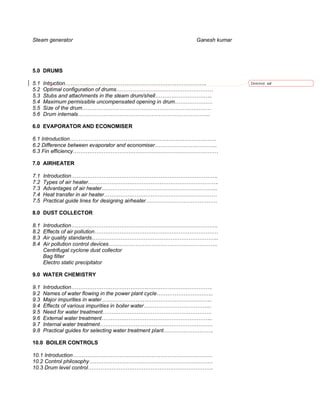 Steam generator                                              Ganesh kumar




5.0 DRUMS

5.1   Intruction…………………………………………………………………….                                 Deleted: od
5.2   Optimal configuration of drums………………………………………………
5.3   Stubs and attachments in the steam drum/shell…………………………..
5.4   Maximum permissible uncompensated opening in drum…………………
5.5   Size of the drum………………………………………………………………
5.6   Drum internals………………………………………………………………..

6.0 EVAPORATOR AND ECONOMISER

6.1 Introduction……………………………………………………………………….
6.2 Difference between evaporator and economiser……………………………..
6.3 Fin efficiency………………………………………………………………………

7.0 AIRHEATER

7.1   Introduction……………………………………………………………………….
7.2   Types of air heater……………………………………………………………….
7.3   Advantages of air heater………………………………………………………..
7.4   Heat transfer in air heater………………………………………………………
7.5   Practical guide lines for designing airheater………………………………….

8.0 DUST COLLECTOR

8.1   Introduction……………………………………………………………………….
8.2   Effects of air pollution……………………………………………………………
8.3   Air quality standards……………………………………………………………..
8.4   Air pollution control devices…………………………………………………….
      Centrifugal cyclone dust collector
      Bag filter
      Electro static precipitator

9.0 WATER CHEMISTRY

9.1   Introduction…………………………………………………………………….
9.2   Names of water flowing in the power plant cycle…………………………..
9.3   Major impurities in water……………………………………………………..
9.4   Effects of various impurities in boiler water………………………………..
9.5   Need for water treatment…………………………………………………….
9.6   External water treatment……………………………………………………..
9.7   Internal water treatment………………………………………………………
9.8   Practical guides for selecting water treatment plant……………………….

10.0 BOILER CONTROLS

10.1 Introduction……………………………………………………………………
10.2 Control philosophy……………………………………………………………
10.3 Drum level control…………………………………………………………….
 