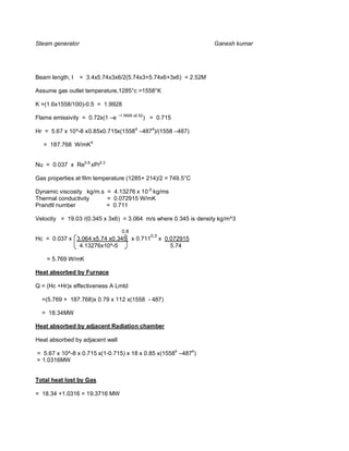 Steam generator                                                       Ganesh kumar




Beam length, l    = 3.4x5.74x3x6/2(5.74x3+5.74x6+3x6) = 2.52M

Assume gas outlet temperature,1285°c =1558°K

K =(1.6x1558/100)-0.5 = 1.9928
                                 –1.9928 x2.52
Flame emissivity = 0.72x(1 –e                    ) = 0.715

Hr = 5.67 x 10^-8 x0.85x0.715x(15584 –4874)/(1558 –487)

   = 187.768 W/mK4


Nu = 0.037 x Re0.8 xPr0.3

Gas properties at film temperature (1285+ 214)/2 = 749.5°C

Dynamic viscosity kg/m.s = 4.13276 x 10-5 kg/ms
Thermal conductivity     = 0.072915 W/mK
Prandtl number           = 0.711

Velocity = 19.03 /(0.345 x 3x6) = 3.064 m/s where 0.345 is density kg/m^3

                                  0.8
                                                   0.3
Hc = 0.037 x 3.064 x5.74 x0.345 x 0.711                  x 0.072915
              4.13276x10^-5                                  5.74

    = 5.769 W/mK

Heat absorbed by Furnace

Q = (Hc +Hr)x effectiveness A Lmtd

  =(5.769 + 187.768)x 0.79 x 112 x(1558 - 487)

  = 18.34MW

Heat absorbed by adjacent Radiation chamber

Heat absorbed by adjacent wall

= 5.67 x 10^-8 x 0.715 x(1-0.715) x 18 x 0.85 x(15584 –4874)
= 1.0316MW


Total heat lost by Gas

= 18.34 +1.0316 = 19.3716 MW
 