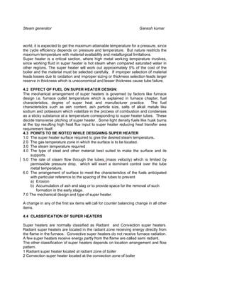Steam generator                                                         Ganesh kumar



world, it is expected to get the maximum attainable temperature for a pressure, since
the cycle efficiency depends on pressure and temperature. But nature restricts the
maximum temperature with material availability and metallurgical limitations.
Super heater is a critical section, where high metal working temperature involves,
since working fluid in super heater is hot steam when compared saturated water in
other regions. The super heater will work out approximately 5% of the cost of the
boiler and the material must be selected carefully. If improper selection of material
leads losses due to oxidation and improper sizing or thickness selection leads larger
reserve in thickness which is uneconomical and lesser thickness cause tube failure.

4.2 EFFECT OF FUEL ON SUPER HEATER DESIGN:
The mechanical arrangement of super heaters is governed by factors like furnace
design i.e. furnace outlet temperature which is explained in furnace chapter, fuel
characteristics, degree of super heat and manufacturer practice.            The fuel
characteristics such as ash content, ash particle size, salts of alkali metals like
sodium and potassium which volatilize in the process of combustion and condenses
as a sticky substance at a temperature corresponding to super heater tubes. These
decide transverse pitching of super heater. Some light density fuels like husk burns
at the top resulting high heat flux input to super heater reducing heat transfer area
requirement itself.
4.3 POINTS TO BE NOTED WHILE DESIGNING SUPER HEATER
1.0 The super heater surface required to give the desired steam temperature.
2.0 The gas temperature zone in which the surface is to be located.
3.0 The steam temperature required
4.0 The type of steel and other material best suited to make the surface and its
     supports.
5.0 The rate of steam flow through the tubes (mass velocity) which is limited by
     permissible pressure drop, which will exert a dominant control over the tube
     metal temperature.
6.0 The arrangement of surface to meet the characteristics of the fuels anticipated
     with particular reference to the spacing of the tubes to prevent
     a) Erosion
     b) Accumulation of ash and slag or to provide space for the removal of such
         formation in the early stage.
7.0 The mechanical design and type of super heater.

A change in any of the first six items will call for counter balancing change in all other
items.

4.4 CLASSIFICATION OF SUPER HEATERS

Super heaters are normally classified as Radiant and Convection super heaters.
Radiant super heaters are located in the radiant zone receiving energy directly from
the flame in the furnace. Convective super heaters do not receive furnace radiation.
A few super heaters receive energy partly from the flame are called semi radiant.
The other classification of super heaters depends on location arrangement and flow
pattern.
1 Radiant super heater located at radiant zone of boiler
2 Convection super heater located at the convection zone of boiler
 