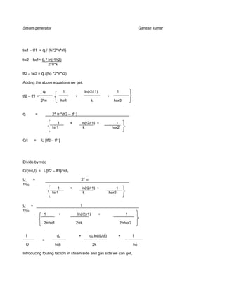 Steam generator                                                                                  Ganesh kumar




tw1 – tf1 = ql / (hi*2* *r1)

tw2 – tw1= ql * ln(r1/r2)
                2* *k

tf2 – tw2 = ql /(ho *2* *r2)

Adding the above equations we get,

                  ql               1                  ln(r2/r1)                1
tf2 – tf1 =                                  +                           +
                 2*               hir1                       k                hor2


ql           =          2*        *(tf2 – tf1)

                            1            +           ln(r2/r1) +               1
                        hir1                          k                      hor2


Q/l      =       U [tf2 – tf1]




Divide by do

Q/( dol) = U[tf2 – tf1]/ do

U        =                                           2*
 do
                            1            +           ln(r2/r1) +             1
                        hir1                          k                  hor2


U =                                               1
 do
                  1          +                   ln(r2/r1)        +                   1

                  2 hir1                     2 k                                   2 hor2


 1                           do                  +        d0 ln(d0/di)           +          1
                 =
     U                     hidi                              2k                             ho

Introducing fouling factors in steam side and gas side we can get,
 