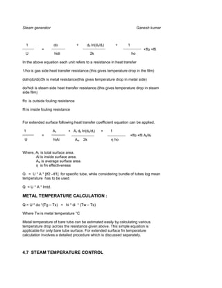 Steam generator                                                            Ganesh kumar



    1               do              +     d0 ln(d0/di)       +    1
            =                                                                   +ffo +ffi
  U                  hidi                     2k                      ho

In the above equation each unit refers to a resistance in heat transfer

1/ho is gas side heat transfer resistance.(this gives temperature drop in the film)

doln(do/di)/2k is metal resistance(this gives temperature drop in metal side)

do/hidi is steam side heat transfer resistance.(this gives temperature drop in steam
side film)

ffo is outside fouling resistance

ffi is inside fouling resistance


For extended surface following heat transfer coefficient equation can be applied.

1                   At        + At d0 ln(d0/di)    +     1
            =                                                         +ffo +ffi A t/Ai
 U                  hiAi            Aw   2k                  ho


Where, At is total surface area.
       Ai is inside surface area.
       Aw is average surface area.
          is fin effectiveness

Q = U * A * [tf2 –tf1] for specific tube, while considering bundle of tubes log mean
temperature has to be used.

Q = U * A * lmtd.

METAL TEMPERATURE CALCULATION :

Q = U * do *(Tg – Ts) = hi * di * (Tw – Ts)

Where Tw is metal temperature °C

Metal temperature of bare tube can be estimated easily by calculating various
temperature drop across the resistance given above. This simple equation is
applicable for only bare tube surface. For extended surface fin temperature
calculation involves a detailed procedure which is discussed separately.



4.7 STEAM TEMPERATURE CONTROL
 