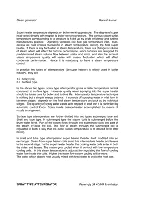 Steam generator                                                       Ganesh kumar



Super heater temperature depends on boiler working pressure. The degree of super
heat varies directly with respect to boiler working pressure. The various steam outlet
temperature corresponding to a pressure is fixed up by cycle efficiency and turbine
manufactures practice. Operating variables like flue gas temperature inlet, load,
excess air, fuel creates fluctuation in steam temperature leaving the final super
heater. If there is any fluctuation in steam temperature, there is a change in volume
of steam which will affect the turbine performance, since turbines are designed for
predetermined steam volume flow between stator and rotor and also the exhaust
steam temperature quality will varies with steam fluctuation which will affect
condenser performance. Hence it is mandatory to have a steam temperature
control.

In practice two types of attemperators (de-super heater) is widely used in boiler
industry, they are

1.0 Spray type
2.0 Surface type.

In the above two types, spray type attemperator gives a faster temperature control
compared to surface type. However quality water spraying into the super heater
should be taken care for boiler and turbine life. Attempeator temperature technique
is nothing but a simple energy balance. It consists of spraying water in mist form in
between stages, depends on the final steam temperature and pick up by individual
stages. The quantity of spray water varies with respect to load and it is controlled by
automatic control loops. Spray inside desuperheater accomplished by means of
nozzle arrangement.

Surface type attemperators are further divided into two types submerged type and
Shell and tube type. In submerged type the steam coils is submerged below the
drum water level. Part of the steam flows through the submerged coils and part of
the steam by-pass the coil. The flow of steam through the submerged coil is
regulated in such a way that the outlet steam temperature is of desired level after
mixing.

In shell and tube type attemperator super heater header itself modified into an
exchanger. Steam from super heater coils enter this intermediate header and leaves
to the second stage. In the super heater header the cooling water coils enter in both
the sides and leaves. The steam gets cooled when it contact with low temperature
cooling coils. In this steam temperature is adjusted by regulating the flow of cooling
water flow inside the coils. Higher the water flow steam cooling will be more.
The water which absorb heat usually mixed with feed water to avoid the heat loss.




SPRAY TYPE ATTEMPERATOR                              Water qty (M KG/HR & enthalpy
 