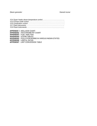 Steam generator                                        Ganesh kumar



10.4 Super heater steam temperature control…………………………………..
10.5 Furnace draft control………………………………………………………….
10.6 Combustion control…………………………………………………………...
10.7 Field instruments……………………………………………………………..
10.8 Panel instruments……………………………………………………………

APPENDIX 1 : MOLLIEAR CHART
APPENDIX2 : PSYCHROMETRY CHART
APPENDIX3 : FUEL ANALYSIS
APPENDIX4 : STEAM TABLES
APPENDIX5 : POLLUTION NORMS IN VARIOUS INDIAN STATES
APPENDIX6 : USEFUL DATAS
APPENDIX7 : UNIT CONVERSION TABLE
 