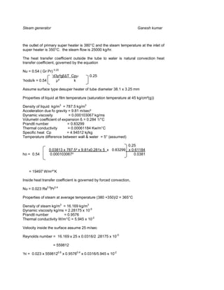 Steam generator                                                       Ganesh kumar



the outlet of primary super heater is 380°C and the steam temperature at the inlet of
super heater is 350°C. the steam flow is 25000 kg/hr.

The heat transfer coefficient outside the tube to water is natural convection heat
transfer coefficient, governed by the equation

Nu = 0.54 ( Gr Pr) 0.25
                 ‘d3ρ²gβ∆T Cpµ           0.25
‘hodo/k = 0.54       µ²     k

Assume surface type desuper heater of tube diameter 38.1 x 3.25 mm

Properties of liquid at film temperature (saturation temperature at 45 kg/cm²(g))

Density of liquid kg/m3 = 787.5 kg/m3
Acceleration due fo gravity = 9.81 m/sec²
Dynamic viscosity           = 0.000103067 kg/ms
Volumetri coefficient of expansion ß = 0.284 1/°C
Prandtl number              = 0.83299
Thermal conductivity        = 0.00061184 Kw/m°C
Specific heat Cp           = 4.94512 kj/kg
Temperature difference between wall & water = 5° (assumed)

                                                           0.25
                0.03813 x 787.5² x 9.81x0.281x 5 x 0.83299 x 0.61184
ho = 0.54        0.000103067²                                 0.0381



   = 19497 W/m²°K

Inside heat transfer coefficient is governed by forced convection,

Nu = 0.023 Re0.8Pr0.4

Properties of steam at average temperature (380 +350)/2 = 365°C

Density of steam kg/m3 = 16.169 kg/m3
Dynamic viscosity kg/ms = 2.28175 x 10-5
Prandtl number         = 0.9576
Thermal conductivity W/m°C = 5.945 x 10-2

Velocity inside the surface assume 25 m/sec

Reynolds number = 16.169 x 25 x 0.0316/2 .28175 x 10-5

                  = 559812

‘hi = 0.023 x 5598120.8 x 0.95760.4 x 0.0316/5.945 x 10-2
 
