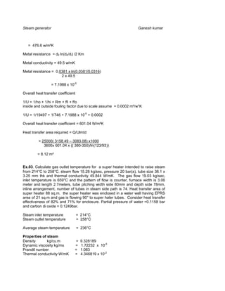 Steam generator                                                     Ganesh kumar



   = 476.6 w/m²K

Metal resistance = d0 ln(d0/di) /2 Km

Metal conductivity = 49.5 w/mK

Metal resistance = 0.0381 x ln(0.0381/0.0316)
                      2 x 49.5

                  = 7.1988 x 10-5

Overall heat transfer coefficient

1/U = 1/ho + 1/hi + Rm + ffi + ffo
inside and outside fouling factor due to scale assume = 0.0002 m²/w°K

1/U = 1/19497 + 1/746 + 7.1988 x 10-5 + 0.0002

Overall heat transfer coefficient = 601.04 W/m²K

Heat transfer area required = Q/Ulmtd

         = 25000( 3158.49 – 3083.08) x1000
            3600x 601.04 x (( 380-350)/ln(123/93))

         = 8.12 m²


Ex.03. Calculate gas outlet temperature for a super heater intended to raise steam
from 214°C to 258°C. steam flow 15.28 kg/sec, pressure 20 bar(a), tube size 38.1 x
3.25 mm thk and thermal conductivity 49.844 W/mK. The gas flow 19.03 kg/sec,
inlet temperature is 659°C and the pattern of flow is counter, furnace width is 3.06
meter and length 2.7meters, tube pitching width side 80mm and depth side 78mm,
inline arrangement, number of tubes in steam side path is 74. Heat transfer area of
super heater 88 sq.m. the super heater was enclosed in a water wall having EPRS
area of 21 sq.m and gas is flowing 90° to super hater tubes. Consider heat transfer
effectiveness of 82% and 71% for enclosure. Partial pressure of water =0.1158 bar
and carbon di oxide = 0.1249bar.

Steam inlet temperature             = 214°C
Steam outlet temperature            = 258°C

Average steam temperature           = 236°C

Properties of steam
Density       kg/cu.m           =     9.328189
Dynamic viscosity kg/ms         =     1.72232 x 10-5
Prandtl number                  =     1.083
Thermal conductivity W/mK       =     4.346819 x 10-2
 