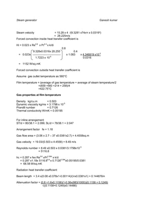 Steam generator                                                        Ganesh kumar



Steam velocity                 = 15.28 x 4 /(9.3281 x74x x 0.0316²)
                               = 28.225m/s
Forced convection inside heat transfer coefficient is

Hi = 0.023 x Re0.8 x Pr0.4 x k/di
                                      0.8
              9.328x0.0316x 28.255                0.4
  = 0.023x                                  x 1.083      x 4.346819 x10-2
                               -5
                 1.7223 x 10                               0.0316

  = 1152 W/sq.mK

Forced convection outside heat transfer coefficient is

Assume gas outlet temperature as 560°C

Film temperature = (average of gas temperature + average of steam temperature/2
                 =(659 +560 +214 + 258)/4
                 =422.75°C

Gas properties at film temperature

Density kg/cu.m         = 0.503
Dynamic viscosity kg/ms = 3.1798 x 10-5
Prandtl number          = 0.7126
Thermal conductivity W/mK = 0.05195


For inline arrangement
ST/d = 80/38.1 = 2.099; SL/d = 78/38.1 = 2.047

Arrangement factor fe = 1.18

Gas flow area = (3.06 x 2.7 – 37 x0.0381x2.7) = 4.4558sq.m

Gas velocity = 19.03/(0.503 x 4.4558) = 8.49 m/s

Reynolds number = 8.49 x0.503 x 0.0381/3.1798x10-5
                = 5116.8

hc = 0.287 x fex Re0.6 xPr0.364 x k/d
   = 0.287 x1.18x 5116.80.6 x 0.71260.364x0.05195/0.0381
   = 68.58 W/sq.mK

Radiation heat transfer coefficient

Beam length = 3.4 x(0.08 x0.078x1-0.00114)/( x0.0381x1) = 0.144876m

Attenuation factor = (0.8 +1.6x0.1158)(1-0.38x(883/1000))(0.1158 + 0.1249)
                        ((0.1158+0.1249)x0.14486)
 