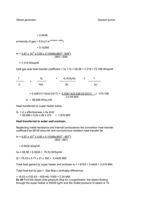 Steam generator                                                       Ganesh kumar




                   = 0.8439

emissivity of gas = 0.9 x(1-e-0.8439x0.14486)

                   = 0.10358

hr = 5.67 x 10-8 x 0.85 x 0.10358x(8834 –5094)
                                 (883 –509)

  = 7.218 W/sqmK

total gas side heat transfer coefficient = hc + hr = 68.58 + 7.218 = 75.798 W/sqmK


 1                    do             +      d0 ln(d0/di)    +    1
             =
  U                  hidi                       2k               ho


           = 0.0381/(1152x0.0317) + 0.0381 ln(0.0381/0.0317)         + 1/75.798
                                       2 x 49.844
         U = 69.898 W/sq.mK

Heat transferred to super heater tubes,

Q = U x effectiveness x Ax lmtd
  = 69.898 x 0.82 x 88 x 372 = 1.876 MW.

Heat transferred to water wall encloser,

Neglecting metal resistance and internal conductance the convection heat transfer
coefficient be 68.58 w/sq.mK and non-luminous radiation heat transfer be

hr = 5.67 x 10-8 x 0.85 x 0.10358x(8834 –4874)
                                 (883 –487)

  = 6.9538 w/sqmK

ho = 68.58 + 6.9538 = 75.53 W/SqmK

Q = 75.53 x 0.71 x 21 x 393 = 0.4426 MW.

Total heat gained by super heater and encloser is = 1.8763 + 0.4426 = 2.319 MW.

Total heat lost by gas = Gas flow x (enthalpy difference)

= 19.03 x (752.63 – 629.46) /1000 = 2.34 MW.
Ex 05 Find the steam side pressure drop for a superheater, the steam flowing
through the super heater is 55000 kg/hr and the Outlet pressure of steam is 19
 