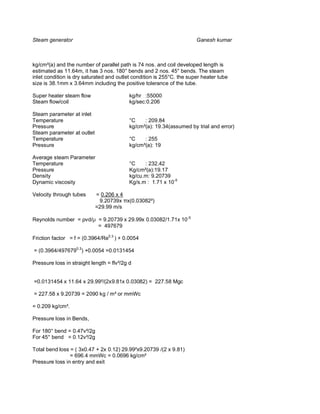 Steam generator                                                        Ganesh kumar



kg/cm²(a) and the number of parallel path is 74 nos. and coil developed length is
estimated as 11.64m, it has 3 nos. 180° bends and 2 nos. 45° bends. The steam
inlet condition is dry saturated and outlet condition is 255°C. the super heater tube
size is 38.1mm x 3.64mm including the positive tolerance of the tube.

Super heater steam flow                    kg/hr :55000
Steam flow/coil                            kg/sec:0.206

Steam parameter at inlet
Temperature                                °C    : 209.84
Pressure                                   kg/cm²(a): 19.34(assumed by trial and error)
Steam parameter at outlet
Temperature                                °C    : 255
Pressure                                   kg/cm²(a): 19

Average steam Parameter
Temperature                                °C    : 232.42
Pressure                                   Kg/cm²(a):19.17
Density                                    kg/cu.m: 9.20739
Dynamic viscosity                          Kg/s.m : 1.71 x 10-5

Velocity through tubes      = 0.206 x 4
                             9.20739x x(0.03082²)
                            =29.99 m/s

Reynolds number = vd/µ = 9.20739 x 29.99x 0.03082/1.71x 10-5
                       = 497679

Friction factor = f = (0.3964/Re0.3 ) + 0.0054

= (0.3964/4976790.3) +0.0054 =0.0131454

Pressure loss in straight length = flv²/2g d


=0.0131454 x 11.64 x 29.99²/(2x9.81x 0.03082) = 227.58 Mgc

= 227.58 x 9.20739 = 2090 kg / m² or mmWc

= 0.209 kg/cm².

Pressure loss in Bends,

For 180° bend = 0.47v²/2g
For 45° bend = 0.12v²/2g

Total bend loss = ( 3x0.47 + 2x 0.12) 29.99²x9.20739 /(2 x 9.81)
                = 696.4 mmWc = 0.0696 kg/cm²
Pressure loss in entry and exit
 