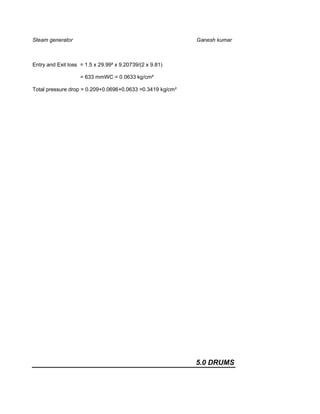Steam generator                                            Ganesh kumar



Entry and Exit loss = 1.5 x 29.99² x 9.20739/(2 x 9.81)

                    = 633 mmWC = 0.0633 kg/cm²

Total pressure drop = 0.209+0.0696+0.0633 =0.3419 kg/cm²




                                                           5.0 DRUMS
 
