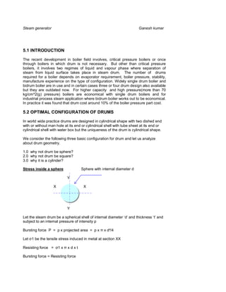 Steam generator                                                        Ganesh kumar




5.1 INTRODUCTION

The recent development in boiler field involves, critical pressure boilers or once
through boilers in which drum is not necessary. But other than critical pressure
boilers, it involves two regimes of liquid and vapour phase where separation of
steam from liquid surface takes place in steam drum. The number of drums
required for a boiler depends on evaporator requirement, boiler pressure, stability,
manufacture experience on the type of configuration. Widely single drum boiler and
bidrum boiler are in use and in certain cases three or four drum design also available
but they are outdated now. For higher capacity and high pressure(more than 70
kg/cm^2(g) pressure) boilers are economical with single drum boilers and for
industrial process steam application where bidrum boiler works out to be economical.
In practice it was found that drum cost around 10% of the boiler pressure part cost.

5.2 OPTIMAL CONFIGURATION OF DRUMS

In world wide practice drums are designed in cylindrical shape with two dished end
with or without man hole at its end or cylindrical shell with tube sheet at its end or
cylindrical shell with water box but the uniqueness of the drum is cylindrical shape.

We consider the following three basic configuration for drum and let us analyze
about drum geometry.

1.0 why not drum be sphere?
2.0 why not drum be square?
3.0 why it is a cylinder?

Stress inside a sphere              Sphere with internal diameter d

                             Y

                    X                X




                             Y

Let the steam drum be a spherical shell of internal diameter ‘d’ and thickness ‘t’ and
subject to an internal pressure of intensity p

Bursting force P = p x projected area = p x       x d²/4

Let 1 be the tensile stress induced in metal at section XX

Resisting force =       1x   xdxt

Bursting force = Resisting force
 