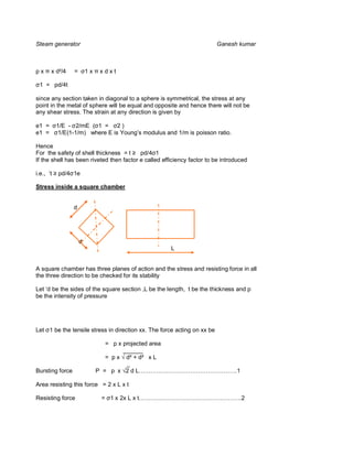 Steam generator                                                          Ganesh kumar



px     x d²/4    =       1x   xdxt

 1 = pd/4t

since any section taken in diagonal to a sphere is symmetrical, the stress at any
point in the metal of sphere will be equal and opposite and hence there will not be
any shear stress. The strain at any direction is given by

e1 =       1/E - 2/mE ( 1 = 2 )
e1 =        1/E(1-1/m) where E is Young’s modulus and 1/m is poisson ratio.

Hence
For the safety of shell thickness = t     pd/4 1
If the shell has been riveted then factor e called efficiency factor to be introduced

i.e., ‘t   pd/4 1e

Stress inside a square chamber


                 d




                     d
                                                      L


A square chamber has three planes of action and the stress and resisting force in all
the three direction to be checked for its stability

Let ‘d be the sides of the square section ,L be the length, t be the thickness and p
be the intensity of pressure




Let 1 be the tensile stress in direction xx. The force acting on xx be

                                 = p x projected area
                                       ______
                                 = p x d² + d² x L
                                        _
Bursting force                P = p x 2 d L…………………………………………..1

Area resisting this force = 2 x L x t

Resisting force                = 1 x 2x L x t…………………………………………….2
 