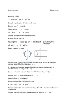 Steam generator                                                              Ganesh kumar



Equating 1 and 2

    1 = pd/ 2 t         or    t = pd/     1

Similarly in zz direction 2 be the tensile stress

Bursting force P = p x d x L

Resisting force         =    2x2xLxt

    2 = pd/2t           or    t = pd/2 2

Similarly yy direction 3 be the tensile stress

Bursting force P = p x d²

Resisting force         =    3 {(d +2t)² - d² } =   3x4xdxt   (considering 4t² as
                                                               negligible)
    3 = pd/4t      or       t = pd/4 3

Stress inside a cylinder
                                      Z                   Y

                                X              X      p
                                                      p


                                      Z                   Y

Let us consider the length and thickness of a cylinder be L and t whose mean
diameter is d and the internal pressure be p.

In this case section xx and zz experience same force and hence we have to
calculate force in xx and yy section only

Let     1 be the tensile stress in direction xx. The force acting on xx be

Bursting force      = p x projected area = p x d x L

Resisting force =            1x2xtxL

Equating Bursting force and resisting force

=      1 = pd/2t        or t = pd/2 1

This stress induced in circumferencial of the shell is called circumferencial stress of
hoops stress.

Similarly in longitudinal direction area resisting the pressure =     x d²/4
 