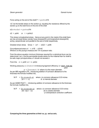 Steam generator                                                            Ganesh kumar



Force acting on the end of the shell P = p x        x d²/4

  2 be the tensile stress on the section yy, equating the resistance offered by the
section yy to the total force on the end of the shell

 2x    xdxt = px        x d²/4

 2 = pd/4t      or   t = pd/4 2

This stress is longitudinal stress. Hence at any point in the metal of the shell there
are two principal stress namely hoop stress(pd/2t) and longitudinal stress(pd/4t)
acting perpendicular and parallel to the axis of shell respectively.

Greatest shear stress    Qmax = ( 1 -           2)/2 = pd/8t

Circumferencial strain e1 = 1/E - 2/mE
Where E is the young’s modulus and 1/m is poisson ratio.

From the above equation minimum thickness required for a cylindrical drum can be
determined. Let be the permissible tensile stress for the material than for shell to
be safe major principal stress 1 should not exceed

From this         pd/2t or t      pd/2

Working pressure p      2x   x t / d introducing ligament efficiency ‘e =pitch –hole dia
                                                                             pitch
                   p = 2 x x e x t / d where d is the mean diameter.
As per IBR regulation 270, introducing addition of corrosion allowance to the
thickness the formula modified into,

      W.P    = 2 x x e x (t –c)      where c is corrosion allowance 0.03 inches
                (di + t - c)               di is internal diameter

As per ASME PG27.1 , introducing addition of corrosion allowance to the thickness
the formula modified into,

      W.P    = 2 x x e x (yt –c)         where c is corrosion allowance 0.03 inches
                (do –2y( t - c))                  do is outside diameter.
                                                   ‘y is temperature correction coefficient.




Comparing the three geometries at their xx, yy and zz axis,
 