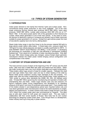 Steam generator                                                      Ganesh kumar



                                 1.0 TYPES OF STEAM GENERATOR

1.1 INTRODUCTION

Indian power demand is met mainly from thermal, hydro and nuclear power. Non-
conventional energy power production is very much negligible. Out of the main
power producing sources thermal plant produces 48215 MW (69%), hydro plant
produces 19300 MW (28%), nuclear plant produces 2033 MW (3%) as on 31st
March 1992. In the above power plants 72% of the generation is from thermal and
nuclear, where steam generation is one of the main activity. In the years to come,
the demand of electricity is going on increasing and already most of water resources
suitable for power generation is in service. Except from gas turbines power the most
of new electric capacity has to be met by utilizing steam.

Steam boiler today range in size from those to dry the process material 500 kg/hr to
large electric power station utility boilers. In these large units pressure range from
100 kg/cm² to near critical pressures and steam is usually superheated to 550°C. In
India BHARAT HEAVY ELECTRICALS LTD (BHEL) is the pioneer in developing
the technology for combustion of high ash coal efficiently in atmospheric bubbling
fluidized bed. From where lot of industries in boiler manufacturing starts. Only after
the year 1990, India’s foreign policy was changed, various foreign steam generator
manufacture entered into Indian power market bringing various configuration and
competitiveness in the market.

1.2 HISTORY OF STEAM GENERATION AND USE

The most common source of steam at the beginning of the 18th century was the shell
boiler. Little more than a kettle filled with water and heated from the bottom. Olden
day boiler construction were very much thicker shell plate and riveted constructions.
These boilers utilize huge amount of steel for smaller capacity. Followed this shell
and tube type boilers have been used and due to direct heating of the shell by
flames leads severe explosion causing major damages to life and property. For
safety need, after the Indian independence India framed Indian boiler regulations in
1950, similar to various other standards like ASME, BS, DIN, JIS followed world
wide. Till date IBR 1950 is governing the manufacturing and operation of boilers with
amendments then and there. Indian sugar industry uses very low pressure (15
kg/cm²) inefficient boilers during independence now developed to an operating
pressure of 65 kg/cm² and more of combined cycle power plant. If we analysis most
of the boilers erected in pre-independence period were imported boilers only and
now steam generators were manufactured in India to the world standards on budget,
delivery and performance. In power industry India made a break through in the year
1972, India’s first nuclear power plant was commissioned at Tarapore. This plant
was an pilot plant meant for both power and research work. This was made in
collaboration with then soviet republic of Russia. Now India has its own nuclear
technology for designing nuclear power plant. Even though there is a development,
Indian industry has to go a long way in power sectors.
 
