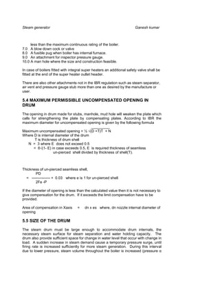 Steam generator                                                         Ganesh kumar



     less than the maximum continuous rating of the boiler.
7.0 A blow down cock or valve
8.0 A fusible pug when boiler has internal furnace.
9.0 An attachment for inspector pressure gauge.
10.0 A man hole where the size and construction feasible.

In case of boilers fitted with integral super heaters an additional safety valve shall be
fitted at the end of the super heater outlet header.

There are also other attachments not in the IBR regulation such as steam separator,
air vent and pressure gauge stub more than one as desired by the manufacture or
user.

5.4 MAXIMUM PERMISSIBLE UNCOMPENSATED OPENING IN
DRUM

The opening in drum made for stubs, manhole, mud hole will weaken the plate which
calls for strengthening the plate by compensating plates. According to IBR the
maximum diameter for uncompensated opening is given by the following formula
                                           _________
Maximum uncompensated opening = ½ (D +T)T + N
Where D is internal diameter of the drum
        T is thickness of drum shell
    N = 3 where E does not exceed 0.5
       = 6 (1- E) in case exceeds 0.5, E is required thickness of seamless
                    un-pierced shell divided by thickness of shell(T).



Thickness of un-pierced seamless shell,
       PD
  = --------------- + 0.03 where e is 1 for un-pierced shell
       2Fe -P

If the diameter of opening is less than the calculated value then it is not necessary to
give compensation for the drum. If it exceeds the limit compensation have to be
provided.

Area of compensation in Xaxis      =    dn x es where, dn nozzle internal diameter of
opening

5.5 SIZE OF THE DRUM

The steam drum must be large enough to accommodate drum internals, the
necessary steam surface for steam separation and water holding capacity. The
drum also provide sufficient space for change in water level that occur with change in
load. A sudden increase in steam demand cause a temporary pressure surge, until
firing rate is increased sufficiently for more steam generation. During this interval
due to lower pressure, steam volume throughout the boiler is increased (pressure
 